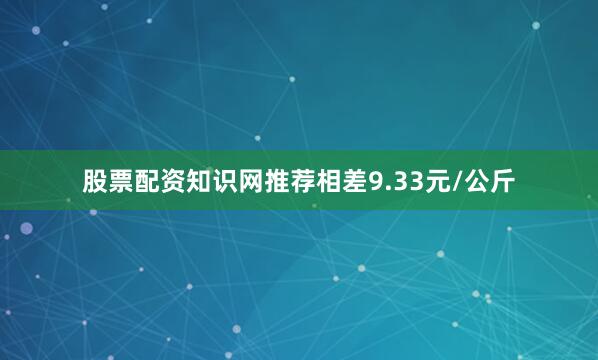 股票配资知识网推荐相差9.33元/公斤