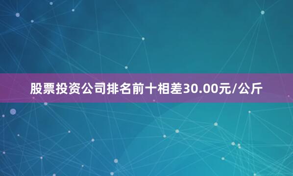 股票投资公司排名前十相差30.00元/公斤