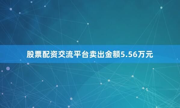 股票配资交流平台卖出金额5.56万元