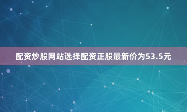 配资炒股网站选择配资正股最新价为53.5元
