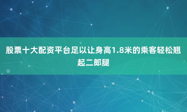 股票十大配资平台足以让身高1.8米的乘客轻松翘起二郎腿