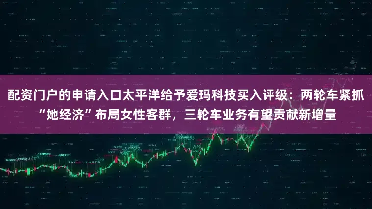 配资门户的申请入口太平洋给予爱玛科技买入评级：两轮车紧抓“她经济”布局女性客群，三轮车业务有望贡献新增量